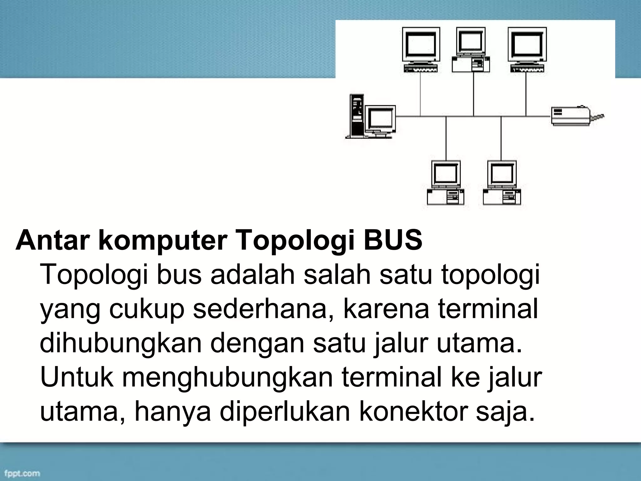 Antar komputer Topologi BUS
Topologi bus adalah salah satu topologi
yang cukup sederhana, karena terminal
dihubungkan dengan satu jalur utama.
Untuk menghubungkan terminal ke jalur
utama, hanya diperlukan konektor saja.
 