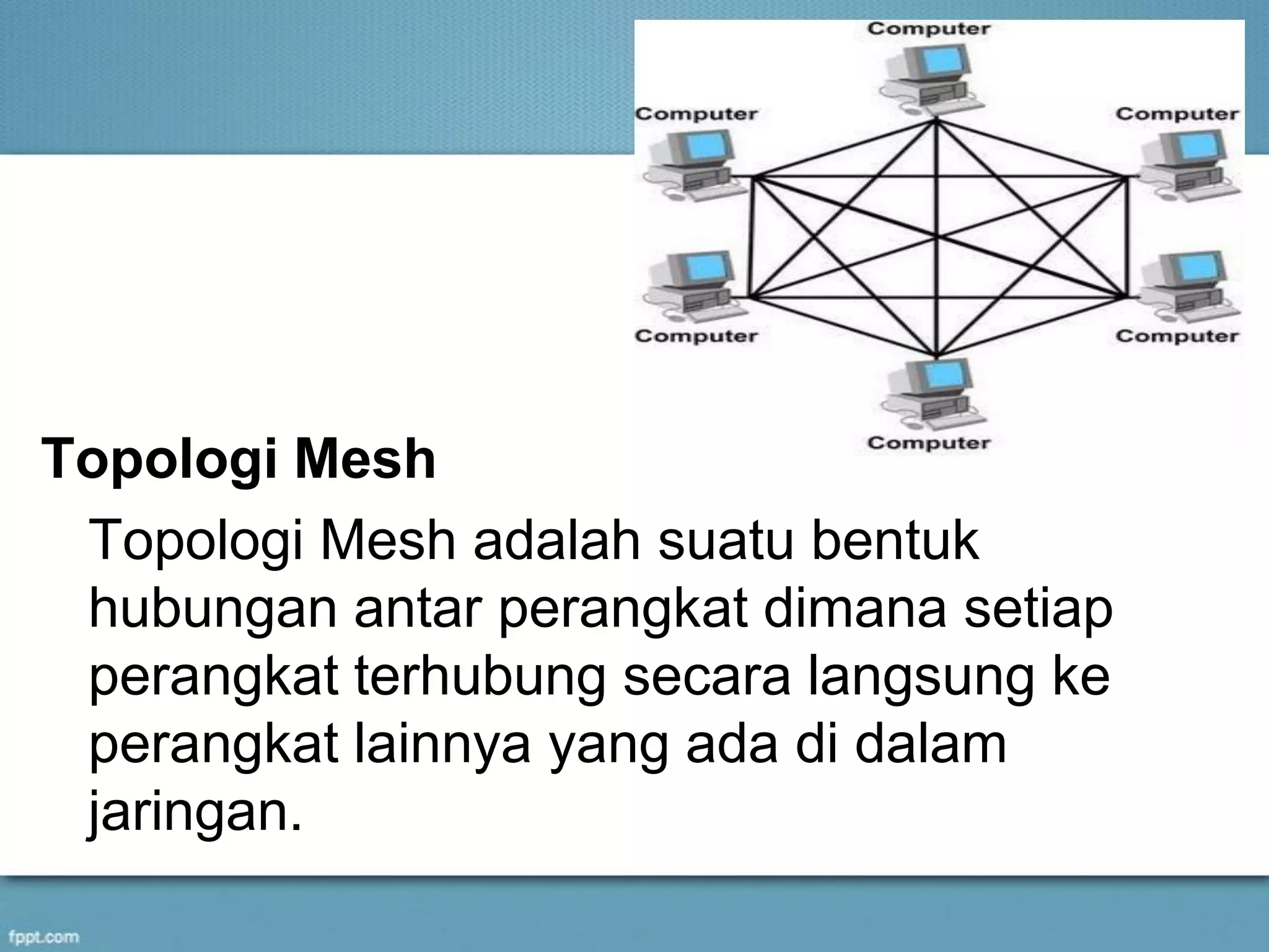 Topologi Mesh
Topologi Mesh adalah suatu bentuk
hubungan antar perangkat dimana setiap
perangkat terhubung secara langsung ke
perangkat lainnya yang ada di dalam
jaringan.
 