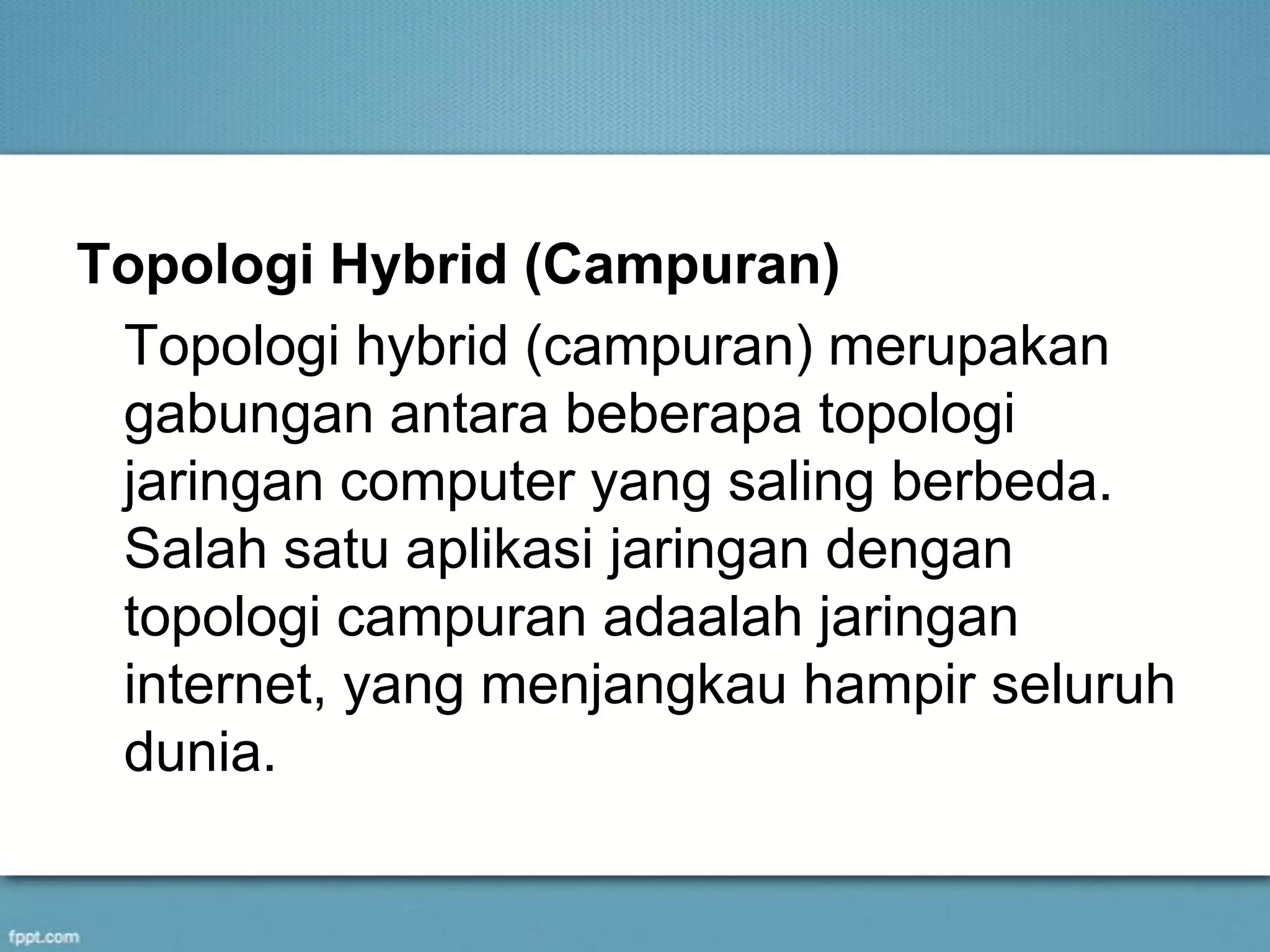 Topologi Hybrid (Campuran)
Topologi hybrid (campuran) merupakan
gabungan antara beberapa topologi
jaringan computer yang saling berbeda.
Salah satu aplikasi jaringan dengan
topologi campuran adaalah jaringan
internet, yang menjangkau hampir seluruh
dunia.
 