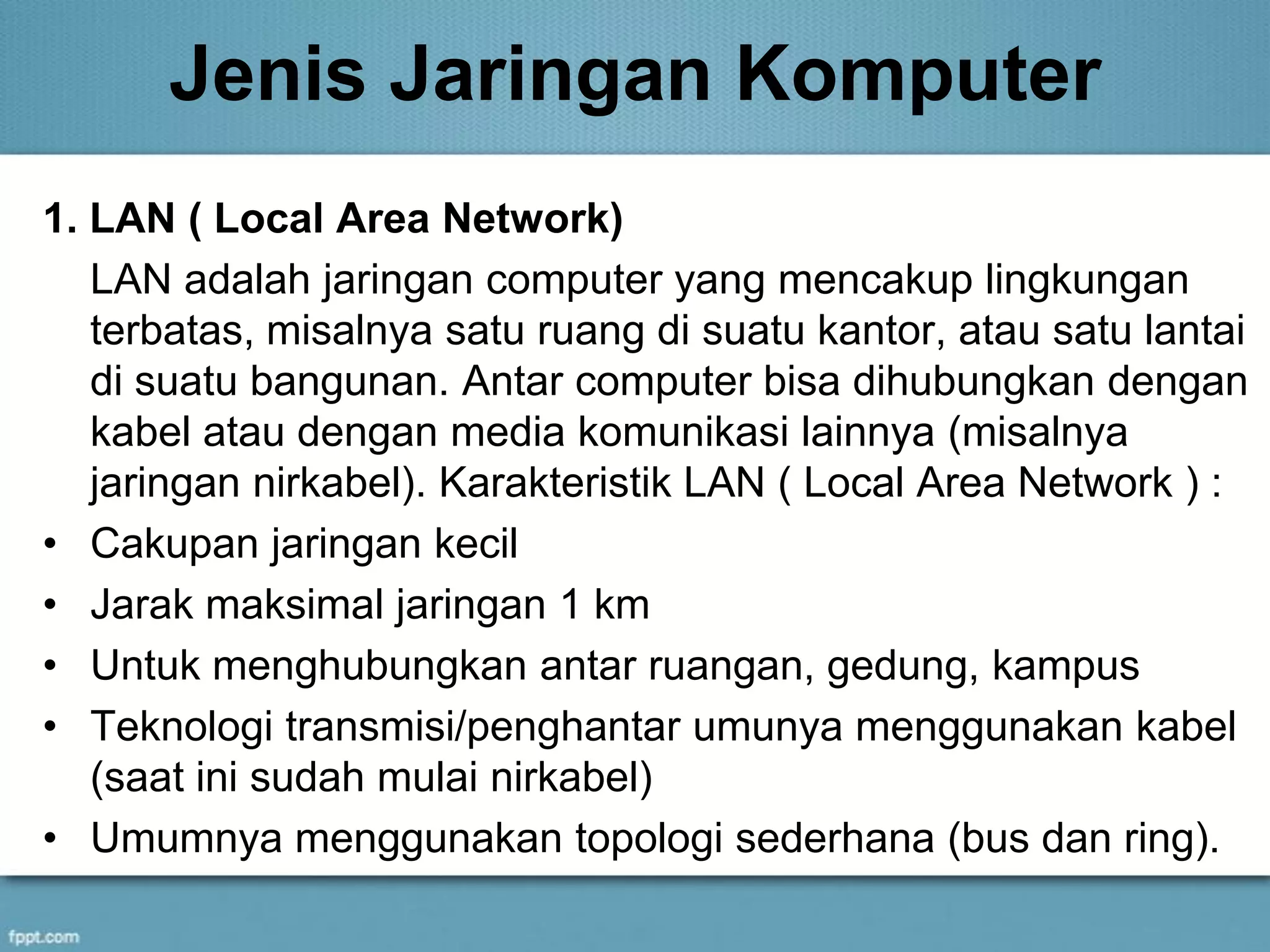 Jenis Jaringan Komputer
1. LAN ( Local Area Network)
LAN adalah jaringan computer yang mencakup lingkungan
terbatas, misalnya satu ruang di suatu kantor, atau satu lantai
di suatu bangunan. Antar computer bisa dihubungkan dengan
kabel atau dengan media komunikasi lainnya (misalnya
jaringan nirkabel). Karakteristik LAN ( Local Area Network ) :
• Cakupan jaringan kecil
• Jarak maksimal jaringan 1 km
• Untuk menghubungkan antar ruangan, gedung, kampus
• Teknologi transmisi/penghantar umunya menggunakan kabel
(saat ini sudah mulai nirkabel)
• Umumnya menggunakan topologi sederhana (bus dan ring).
 
