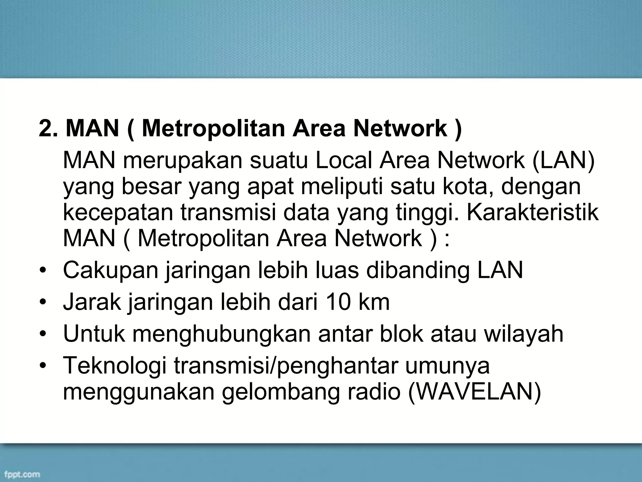 2. MAN ( Metropolitan Area Network )
MAN merupakan suatu Local Area Network (LAN)
yang besar yang apat meliputi satu kota, dengan
kecepatan transmisi data yang tinggi. Karakteristik
MAN ( Metropolitan Area Network ) :
• Cakupan jaringan lebih luas dibanding LAN
• Jarak jaringan lebih dari 10 km
• Untuk menghubungkan antar blok atau wilayah
• Teknologi transmisi/penghantar umunya
menggunakan gelombang radio (WAVELAN)
 