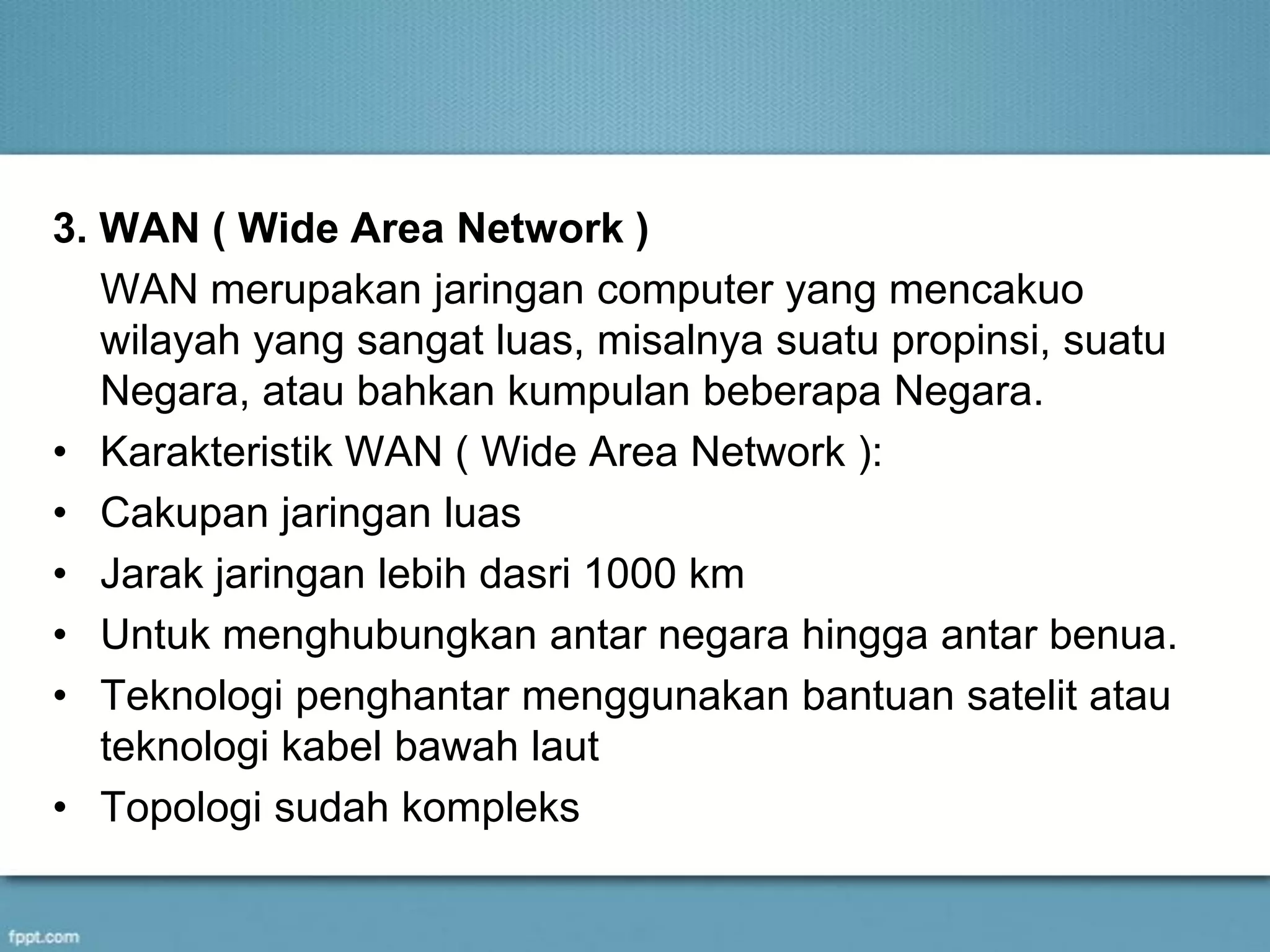 3. WAN ( Wide Area Network )
WAN merupakan jaringan computer yang mencakuo
wilayah yang sangat luas, misalnya suatu propinsi, suatu
Negara, atau bahkan kumpulan beberapa Negara.
• Karakteristik WAN ( Wide Area Network ):
• Cakupan jaringan luas
• Jarak jaringan lebih dasri 1000 km
• Untuk menghubungkan antar negara hingga antar benua.
• Teknologi penghantar menggunakan bantuan satelit atau
teknologi kabel bawah laut
• Topologi sudah kompleks
 