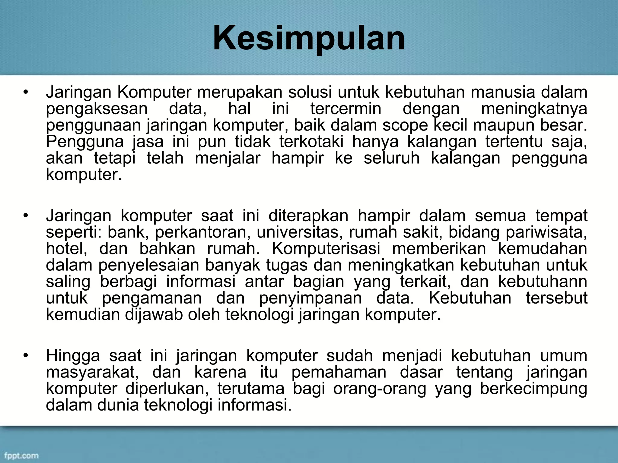 Kesimpulan
• Jaringan Komputer merupakan solusi untuk kebutuhan manusia dalam
pengaksesan data, hal ini tercermin dengan meningkatnya
penggunaan jaringan komputer, baik dalam scope kecil maupun besar.
Pengguna jasa ini pun tidak terkotaki hanya kalangan tertentu saja,
akan tetapi telah menjalar hampir ke seluruh kalangan pengguna
komputer.
• Jaringan komputer saat ini diterapkan hampir dalam semua tempat
seperti: bank, perkantoran, universitas, rumah sakit, bidang pariwisata,
hotel, dan bahkan rumah. Komputerisasi memberikan kemudahan
dalam penyelesaian banyak tugas dan meningkatkan kebutuhan untuk
saling berbagi informasi antar bagian yang terkait, dan kebutuhann
untuk pengamanan dan penyimpanan data. Kebutuhan tersebut
kemudian dijawab oleh teknologi jaringan komputer.
• Hingga saat ini jaringan komputer sudah menjadi kebutuhan umum
masyarakat, dan karena itu pemahaman dasar tentang jaringan
komputer diperlukan, terutama bagi orang-orang yang berkecimpung
dalam dunia teknologi informasi.
 