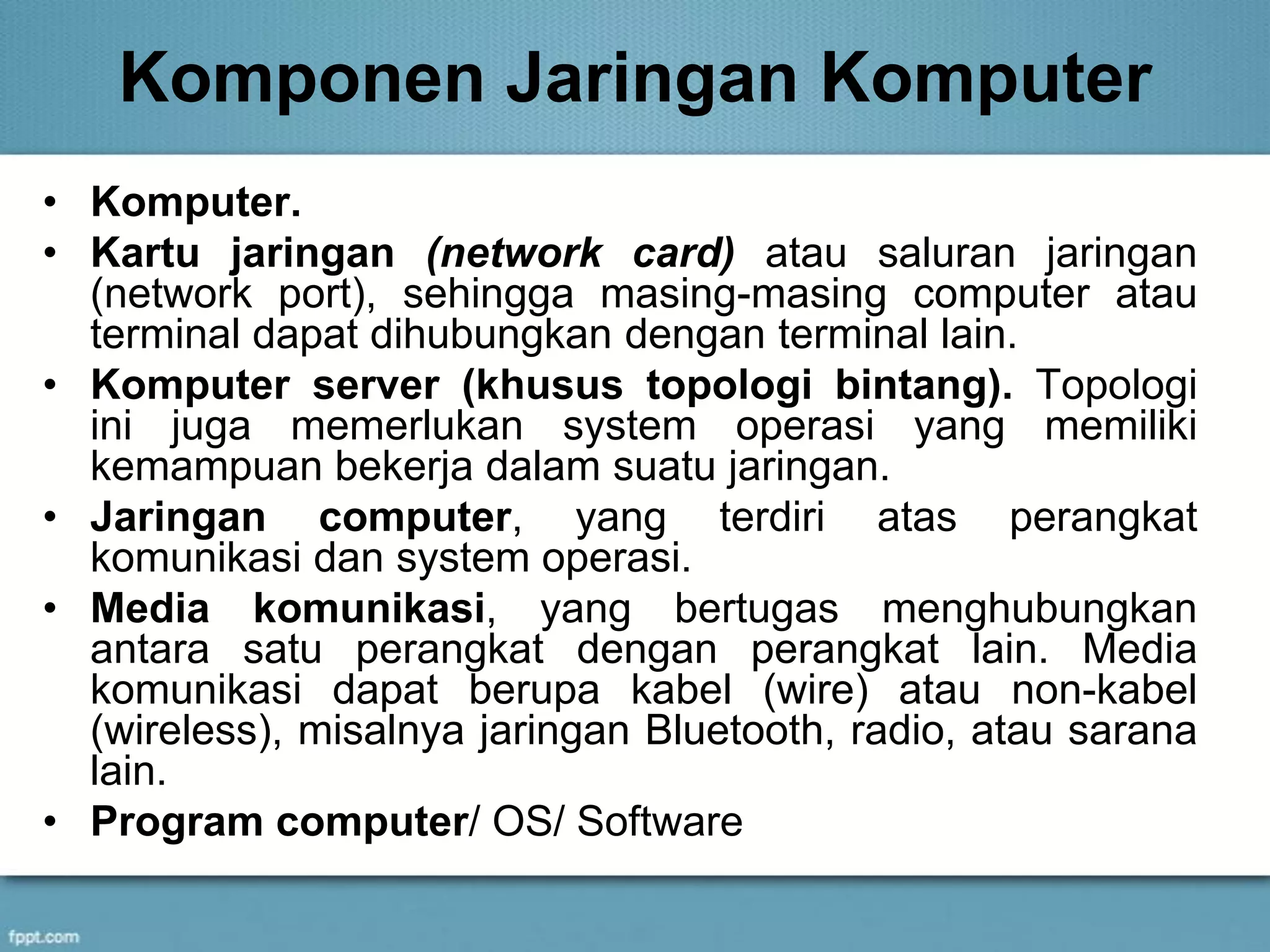 Komponen Jaringan Komputer
• Komputer.
• Kartu jaringan (network card) atau saluran jaringan
(network port), sehingga masing-masing computer atau
terminal dapat dihubungkan dengan terminal lain.
• Komputer server (khusus topologi bintang). Topologi
ini juga memerlukan system operasi yang memiliki
kemampuan bekerja dalam suatu jaringan.
• Jaringan computer, yang terdiri atas perangkat
komunikasi dan system operasi.
• Media komunikasi, yang bertugas menghubungkan
antara satu perangkat dengan perangkat lain. Media
komunikasi dapat berupa kabel (wire) atau non-kabel
(wireless), misalnya jaringan Bluetooth, radio, atau sarana
lain.
• Program computer/ OS/ Software
 