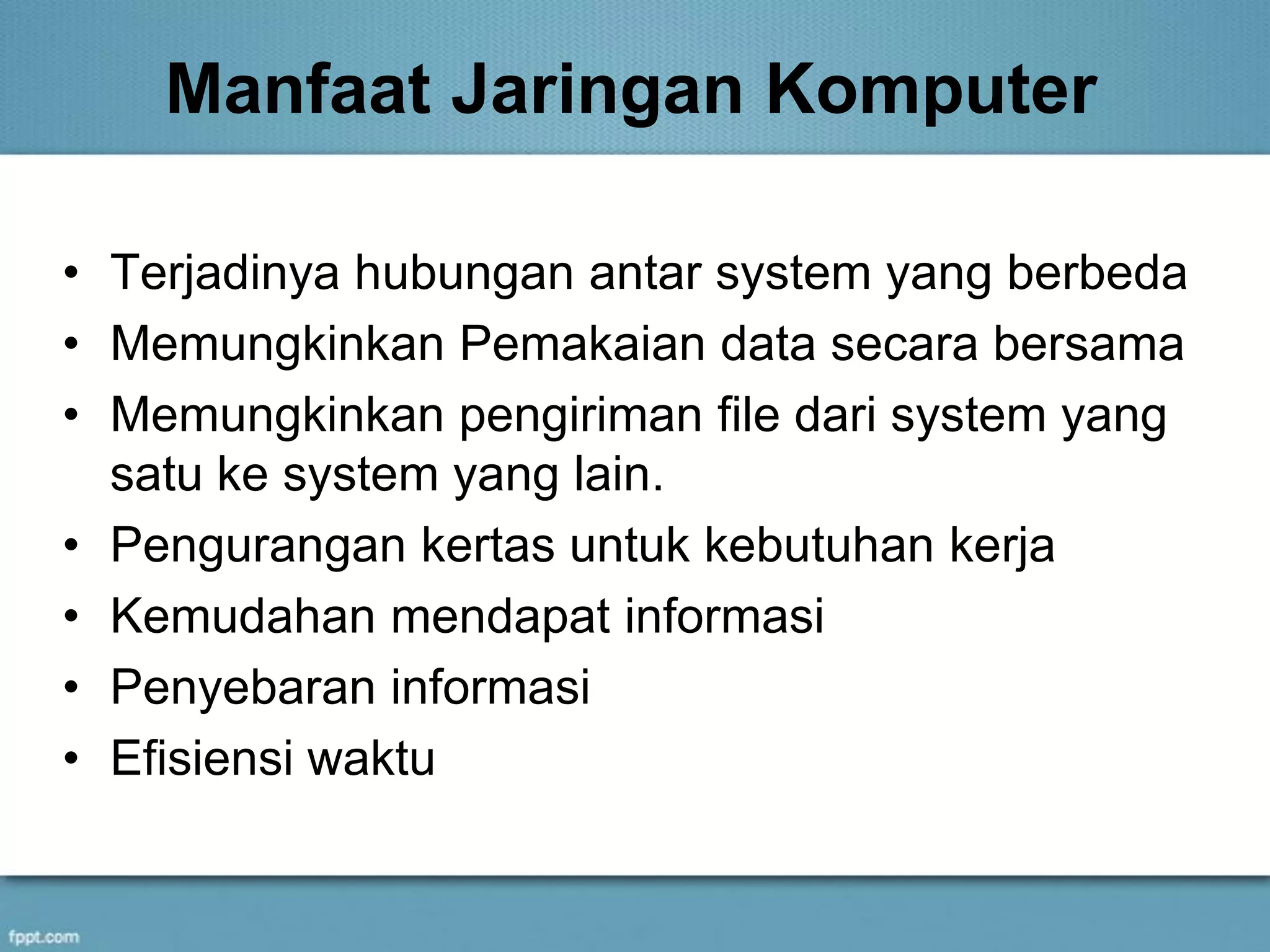 Manfaat Jaringan Komputer
• Terjadinya hubungan antar system yang berbeda
• Memungkinkan Pemakaian data secara bersama
• Memungkinkan pengiriman file dari system yang
satu ke system yang lain.
• Pengurangan kertas untuk kebutuhan kerja
• Kemudahan mendapat informasi
• Penyebaran informasi
• Efisiensi waktu
 