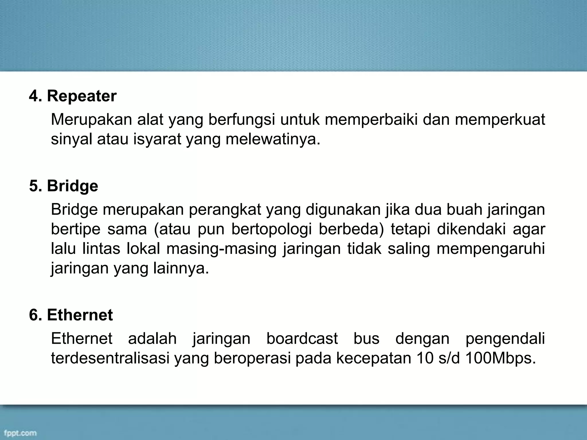 4. Repeater
Merupakan alat yang berfungsi untuk memperbaiki dan memperkuat
sinyal atau isyarat yang melewatinya.
5. Bridge
Bridge merupakan perangkat yang digunakan jika dua buah jaringan
bertipe sama (atau pun bertopologi berbeda) tetapi dikendaki agar
lalu lintas lokal masing-masing jaringan tidak saling mempengaruhi
jaringan yang lainnya.
6. Ethernet
Ethernet adalah jaringan boardcast bus dengan pengendali
terdesentralisasi yang beroperasi pada kecepatan 10 s/d 100Mbps.
 