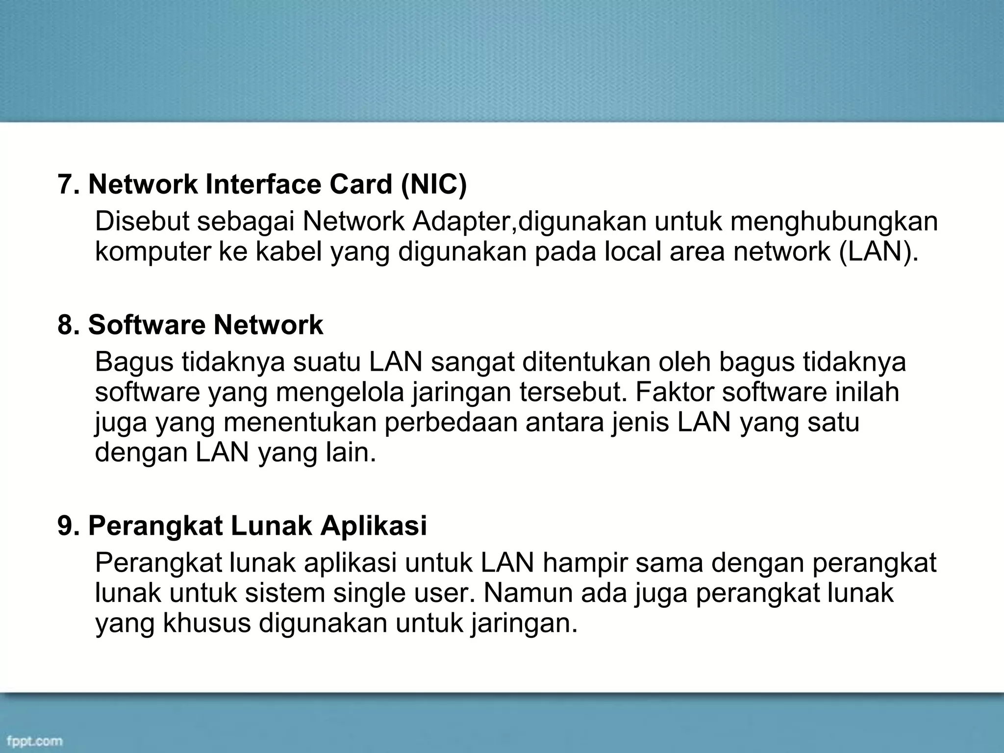 7. Network Interface Card (NIC)
Disebut sebagai Network Adapter,digunakan untuk menghubungkan
komputer ke kabel yang digunakan pada local area network (LAN).
8. Software Network
Bagus tidaknya suatu LAN sangat ditentukan oleh bagus tidaknya
software yang mengelola jaringan tersebut. Faktor software inilah
juga yang menentukan perbedaan antara jenis LAN yang satu
dengan LAN yang lain.
9. Perangkat Lunak Aplikasi
Perangkat lunak aplikasi untuk LAN hampir sama dengan perangkat
lunak untuk sistem single user. Namun ada juga perangkat lunak
yang khusus digunakan untuk jaringan.
 
