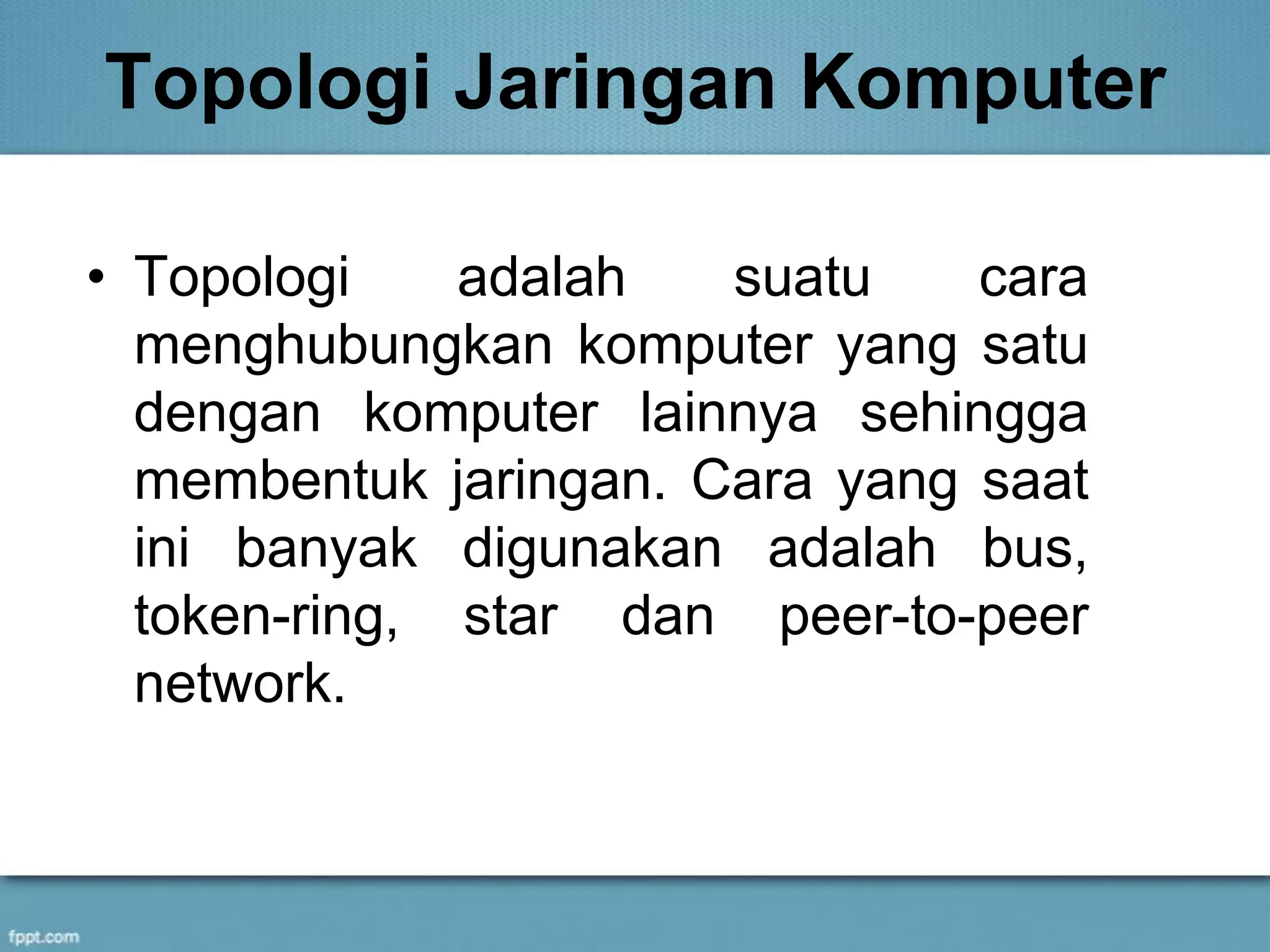 Topologi Jaringan Komputer
• Topologi adalah suatu cara
menghubungkan komputer yang satu
dengan komputer lainnya sehingga
membentuk jaringan. Cara yang saat
ini banyak digunakan adalah bus,
token-ring, star dan peer-to-peer
network.
 