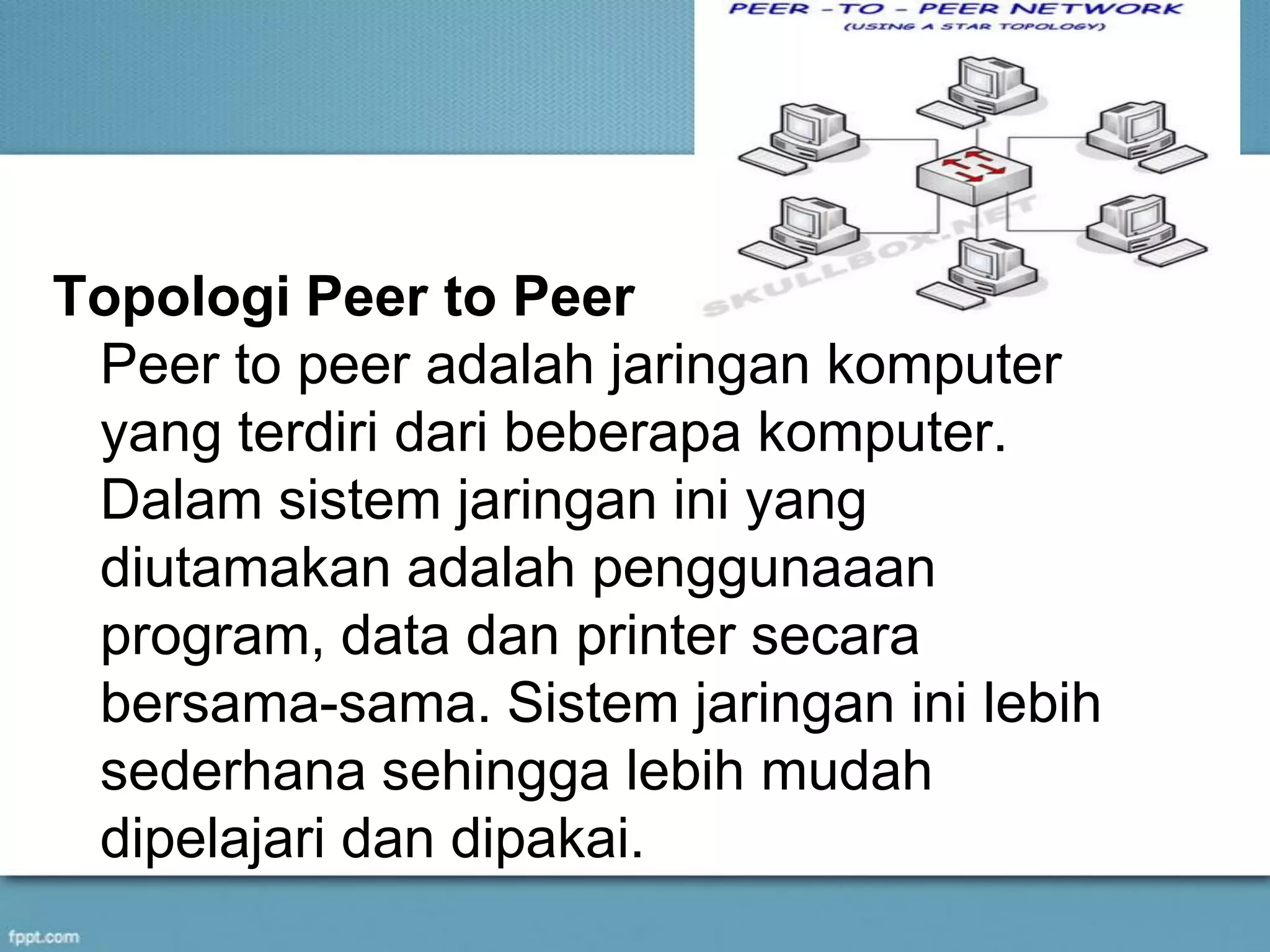 Topologi Peer to Peer
Peer to peer adalah jaringan komputer
yang terdiri dari beberapa komputer.
Dalam sistem jaringan ini yang
diutamakan adalah penggunaaan
program, data dan printer secara
bersama-sama. Sistem jaringan ini lebih
sederhana sehingga lebih mudah
dipelajari dan dipakai.
 