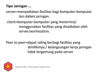 Tipe Jaringan ...
server=menyediakan fasilitas bagi komputer-komputer
lain dalam jaringan.
client=komputer-komputer yang menerima/
menggunakan fasilitas yang disediakan oleh
server/workstation.
Peer to peer=dapat saling berbagi fasilitas yang
dimilikinya./ kelangsungan kerja jaringan
tidak tergantung pada server.
Sistem dan Teknologi Informasi
 