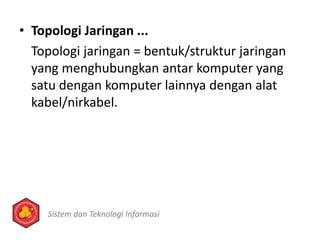 • Topologi Jaringan ...
Topologi jaringan = bentuk/struktur jaringan
yang menghubungkan antar komputer yang
satu dengan komputer lainnya dengan alat
kabel/nirkabel.
Sistem dan Teknologi Informasi
 