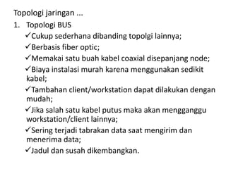 Topologi jaringan ...
1. Topologi BUS
Cukup sederhana dibanding topolgi lainnya;
Berbasis fiber optic;
Memakai satu buah kabel coaxial disepanjang node;
Biaya instalasi murah karena menggunakan sedikit
kabel;
Tambahan client/workstation dapat dilakukan dengan
mudah;
Jika salah satu kabel putus maka akan mengganggu
workstation/client lainnya;
Sering terjadi tabrakan data saat mengirim dan
menerima data;
Jadul dan susah dikembangkan.
 