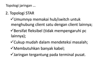 Topologi jaringan ...
2. Topologi STAR
Umumnya memakai hub/switch untuk
menghubung client satu dengan client lainnya;
Bersifat fleksibel (tidak mempengaruhi pc
lainnya);
Cukup mudah dalam mendeteksi masalah;
Membutuhkan banyak kabel;
Jaringan tergantung pada terminal pusat.
 