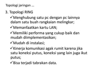 Topologi jaringan ...
3. Topologi RING
Menghubung satu pc dengan pc lainnya
dalam satu buah rangkaian melingkar;
Memanfaatkan kartu LAN;
Memiliki performa yang cukup baik dan
mudah diimplementasikan;
Mudah di instalasi;
Kinerja komunikasi agak rumit karena jika
satu koneksi putus, koneksi yang lain juga ikut
putus;
Bisa terjadi tabrakan data.
 