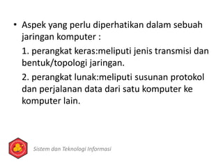 • Aspek yang perlu diperhatikan dalam sebuah
jaringan komputer :
1. perangkat keras:meliputi jenis transmisi dan
bentuk/topologi jaringan.
2. perangkat lunak:meliputi susunan protokol
dan perjalanan data dari satu komputer ke
komputer lain.
Sistem dan Teknologi Informasi
 