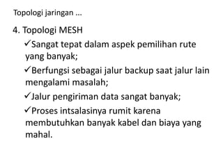 Topologi jaringan ...
4. Topologi MESH
Sangat tepat dalam aspek pemilihan rute
yang banyak;
Berfungsi sebagai jalur backup saat jalur lain
mengalami masalah;
Jalur pengiriman data sangat banyak;
Proses intsalasinya rumit karena
membutuhkan banyak kabel dan biaya yang
mahal.
 
