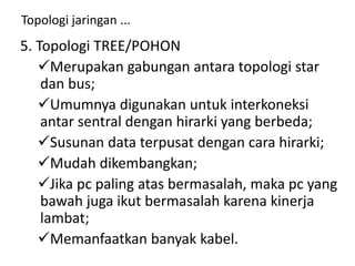 Topologi jaringan ...
5. Topologi TREE/POHON
Merupakan gabungan antara topologi star
dan bus;
Umumnya digunakan untuk interkoneksi
antar sentral dengan hirarki yang berbeda;
Susunan data terpusat dengan cara hirarki;
Mudah dikembangkan;
Jika pc paling atas bermasalah, maka pc yang
bawah juga ikut bermasalah karena kinerja
lambat;
Memanfaatkan banyak kabel.
 