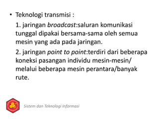 • Teknologi transmisi :
1. jaringan broadcast:saluran komunikasi
tunggal dipakai bersama-sama oleh semua
mesin yang ada pada jaringan.
2. jaringan point to point:terdiri dari beberapa
koneksi pasangan individu mesin-mesin/
melalui beberapa mesin perantara/banyak
rute.
Sistem dan Teknologi Informasi
 