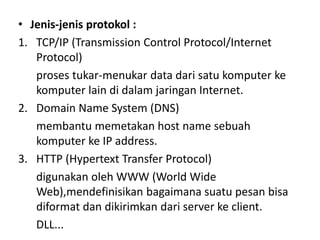 • Jenis-jenis protokol :
1. TCP/IP (Transmission Control Protocol/Internet
Protocol)
proses tukar-menukar data dari satu komputer ke
komputer lain di dalam jaringan Internet.
2. Domain Name System (DNS)
membantu memetakan host name sebuah
komputer ke IP address.
3. HTTP (Hypertext Transfer Protocol)
digunakan oleh WWW (World Wide
Web),mendefinisikan bagaimana suatu pesan bisa
diformat dan dikirimkan dari server ke client.
DLL...
 