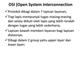 OSI (Open System Interconnection
Protokol dibagi dalam 7 lapisan layanan;
Tiap lapis mempunyai tugas masing-masing
dan selalu diikuti oleh lapis yang lebih rendah
dengan tugas yang lebih sederhana;
Lapisan bawah memberi layanan bagi lapisan
diatasnya;
Dibagi dalam 2 group yaitu upper layer dan
lower layer;
 