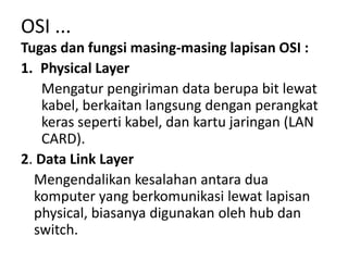 Tugas dan fungsi masing-masing lapisan OSI :
1. Physical Layer
Mengatur pengiriman data berupa bit lewat
kabel, berkaitan langsung dengan perangkat
keras seperti kabel, dan kartu jaringan (LAN
CARD).
2. Data Link Layer
Mengendalikan kesalahan antara dua
komputer yang berkomunikasi lewat lapisan
physical, biasanya digunakan oleh hub dan
switch.
OSI ...
 
