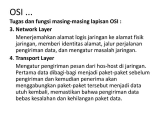 Tugas dan fungsi masing-masing lapisan OSI :
3. Network Layer
Menerjemahkan alamat logis jaringan ke alamat fisik
jaringan, memberi identitas alamat, jalur perjalanan
pengiriman data, dan mengatur masalah jaringan.
4. Transport Layer
Mengatur pengiriman pesan dari hos-host di jaringan.
Pertama data dibagi-bagi menjadi paket-paket sebelum
pengiriman dan kemudian penerima akan
menggabungkan paket-paket tersebut menjadi data
utuh kembali, memastikan bahwa pengiriman data
bebas kesalahan dan kehilangan paket data.
OSI ...
 