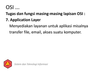 Tugas dan fungsi masing-masing lapisan OSI :
7. Application Layer
Menyediakan layanan untuk aplikasi misalnya
transfer file, email, akses suatu komputer.
OSI ...
Sistem dan Teknologi Informasi
 