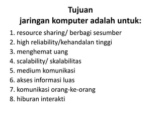 Tujuan
jaringan komputer adalah untuk:
1. resource sharing/ berbagi sesumber
2. high reliability/kehandalan tinggi
3. menghemat uang
4. scalability/ skalabilitas
5. medium komunikasi
6. akses informasi luas
7. komunikasi orang-ke-orang
8. hiburan interakti
 