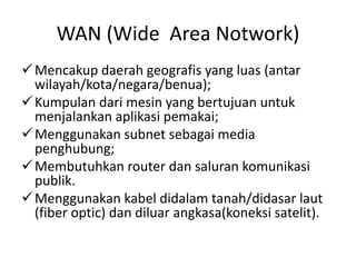 WAN (Wide Area Notwork)
Mencakup daerah geografis yang luas (antar
wilayah/kota/negara/benua);
Kumpulan dari mesin yang bertujuan untuk
menjalankan aplikasi pemakai;
Menggunakan subnet sebagai media
penghubung;
Membutuhkan router dan saluran komunikasi
publik.
Menggunakan kabel didalam tanah/didasar laut
(fiber optic) dan diluar angkasa(koneksi satelit).
 