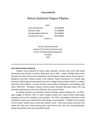 TUGAS KADASTER
Sistem Kadastral Negara Filipina
OLEH :
Andri Arie Rahmad 3512100039
Eliya Nur Fadila 3512100040
Anindya Nadhira Rafitricia 3512100042
Achmad Umar Azmi 3512100043
KELAS : B
Jurusan Teknik Geomatika
Fakultas Teknik Sipil dan Perencanaan
Institut Teknologi Sepuluh Nopember
Surabaya
2013
Garis Sejarah Sistem Kadastral
Program Survei Kadastral di Filipina dapat dikatakan memiliki awal mulai 1903 ketika
Pemerintah Sipil Amerika di Filipina dibeli pada tahun 1902 , sekitar 410.000 hektar lahan
biarawan dan telah disurvei dan dialokasikan untuk penghuni bawah skema reforma agraria .
Mengenai peresmian realisasi proyek survei kadaster bawah penomoran ini, dimulai pada
November 1909 dengan proyek pertama bernomor sebagai Project Kadastral Nomor 1 meliputi
kota Pilar Provinsi Bataan . Surveyor Amerika secara eksklusif melakukan survei kadaster pada
tahun 1909-1915 . Partisipasi surveyor Amerika adalah bertahap dikurangi sampai 1921 yag
kemudian pelaksanaan survei semua dilakukan oleh surveyor Filipina .
Formalisasi program survei kadaster terbentuk dengan adanya Kadastral Act , UU 2259 ,
pada tanggal 11 Februari 1913. Ini telah menjadi mandat resmi yang member kewenangan
pengelola tanah untuk melakukan survei kadaster . Act 2259 , menyediakan mekanisme untuk
pendaftaran wajib semua kepemilikan tanah dengan survei kadaster . Sertifikasi tanah melalui
Torrens System adalah tujuan utama dari kadaster survei . Hasil utama adalah peta garis dan
metes dan batas dari masing-masing paket yang disurvei dan data lain yang berhubungan
dengan kepemilikan lahan atau kepemilikan tanah
 