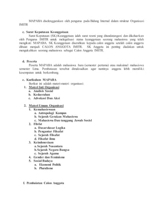 MAPABA diselenggarakan oleh pengurus pada Bidang Internal dalam struktur Organisasi
IMITR
c. Surat Keputusan Keanggotaan
Surat Keputusan (SK) Keanggotaan ialah surat resmi yang ditandatangani dan dikeluarkan
oleh Pengurus IMITR untuk melegalisasi status keanggotaan seorang mahasiswa yang telah
mengikuti MAPABA. SK Keanggotaan diserahkan kepada calon anggota setelah calon anggota
dibaiat menjadi CALON ANGGOTA IMITR. SK Anggota ini penting diadakan untuk
mengukuhkan seorang mahasiswa sebagai Calon Anggota IMITR.
d. Peserta
Peserta MAPABA adalah mahasiswa baru (semester pertama) atau maksimal mahasiswa
semester Lima. Pembatasan tersebut dimaksudkan agar nantinya anggota lebih memiliki
kesempatan untuk berkembang.
e. Kurikulum MAPABA
Berikut ini adalah materi-materi organisasi:
1. Materi Inti Organisasi
a. Analisis Sosial
b. Kedaerahan
c. Advokasi Dan Aksi
2. Materi Umum Organisasi
1. Kemahasiswaan
a. Antropologi Kampus
b. Sejarah Gerakan Mahasiswa
c. Mahasiswa Dan tanggung Jawab Sosisl
2. Filsfat
a. Dasar-dasar Logika
b. Pengantar Filsafat
c. Sejarah Filsafat
d. Filsafat ilmu
3. Keindonesiaan
a.Sejarah Nusantara
b.Sejarah Negara Bangsa
c. Sejarah Agama
4. Gender dan Feminisme
5. Sosial Budaya
a. Ekonomi Politik
b. Pluralisme
f. Pembaiatan Calon Anggota
 