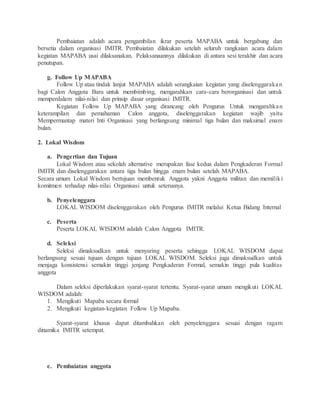Pembaiatan adalah acara pengambilan ikrar peserta MAPABA untuk bergabung dan
bersetia dalam organisasi IMITR. Pembaiatan dilakukan setelah seluruh rangkaian acara dalam
kegiatan MAPABA usai dilaksanakan. Pelaksanaannya dilakukan di antara sesi terakhir dan acara
penutupan.
g. Follow Up MAPABA
Follow Up atau tindak lanjut MAPABA adalah serangkaian kegiatan yang diselenggarakan
bagi Calon Anggota Baru untuk membimbing, mengarahkan cara-cara berorganisasi dan untuk
memperdalam nilai-nilai dan prinsip dasar organisasi IMITR.
Kegiatan Follow Up MAPABA yang dirancang oleh Pengurus Untuk mengarahkan
keterampilan dan pemahaman Calon anggota, diselenggarakan kegiatan wajib yaitu
Mempermantap materi Inti Organisasi yang berlangsung minimal tiga bulan dan maksimal enam
bulan.
2. Lokal Wisdom
a. Pengertian dan Tujuan
Lokal Wisdom atau sekolah alternative merupakan fase kedua dalam Pengkaderan Formal
IMITR dan diselenggarakan antara tiga bulan hingga enam bulan setelah MAPABA.
Secara umum Lokal Wisdom bertujuan membentuk Anggota yakni Anggota militan dan memiliki
komitmen terhadap nilai-nilai Organisasi untuk seterusnya.
b. Penyelenggara
LOKAL WISDOM diselenggarakan oleh Pengurus IMITR melalui Ketua Bidang Internal
c. Peserta
Peserta LOKAL WISDOM adalah Calon Anggota IMITR.
d. Seleksi
Seleksi dimaksudkan untuk menyaring peserta sehingga LOKAL WISDOM dapat
berlangsung sesuai tujuan dengan tujuan LOKAL WISDOM. Seleksi juga dimaksudkan untuk
menjaga konsistensi semakin tinggi jenjang Pengkaderan Formal, semakin tinggi pula kualitas
anggota
Dalam seleksi diperlakukan syarat-syarat tertentu. Syarat-syarat umum mengikuti LOKAL
WISDOM adalah:
1. Mengikuti Mapaba secara formal
2. Mengikuti kegiatan-kegiatan Follow Up Mapaba.
Syarat-syarat khusus dapat ditambahkan oleh penyelenggara sesuai dengan ragam
dinamika IMITR setempat.
e. Pembaiatan anggota
 