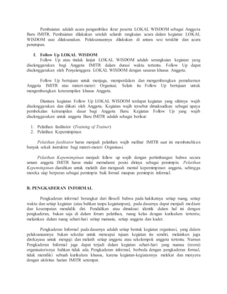 Pembaiatan adalah acara pengambilan ikrar peserta LOKAL WISDOM sebagai Anggota
Baru IMITR. Pembaiatan dilakukan setelah seluruh rangkaian acara dalam kegiatan LOKAL
WISDOM usai dilaksanakan. Pelaksanaannya dilakukan di antara sesi terakhir dan acara
penutupan.
f. Follow Up LOKAL WISDOM
Follow Up atau tindak lanjut LOKAL WISDOM adalah serangkaian kegiatan yang
diselenggarakan bagi Anggota IMITR dalam durasi waktu tertentu. Follow Up dapat
diselenggarakan oleh Penyelenggara LOKAL WISDOM dengan sasaran khusus Anggota.
Follow Up bertujuan untuk menjaga, memperdalam dan mengembangkan pemahaman
Anggota IMITR atas materi-materi Organisai. Selain itu Follow Up bertujuan untuk
mengembangkan keterampilan khusus Anggota.
Diantara kegiatan Follow Up LOKAL WISDOM terdapat kegiatan yang sifatnya wajib
diselenggarakan dan diikuti oleh Anggota. Kegiatan wajib tersebut dimaksudkan sebagai upaya
pembekalan ketrampilan dasar bagi Anggota Baru. Kegiatan Follow Up yang wajib
diselenggarakan untuk anggota Baru IMITR adalah sebagai berikut:
1. Pelatihan fasilitator (Training of Trainer)
2. Pelatihan Kepemimpinan
Pelatihan fasilitator harus menjadi pelatihan wajib melihat IMITR saat ini membutuhkan
banyak sekali instruktur bagi materi-materi Organisasi.
Pelatihan Kepemimpinan menjadi follow up wajib dengan pertimbangan bahwa secara
umum anggota IMITR harus mulai memahami posisi dirinya sebagai pemimpin. Pelatihan
Kepemimpinan diarahkan untuk melatih dan mengasah mental kepemimpinan anggota, sehingga
mereka siap berperan sebagai pemimpin baik formal maupun pemimpin informal.
B. PENGKADERAN INFORMAL
Pengkaderan informal berangkat dari filosofi bahwa pada hakikatnya setiap ruang, setiap
waktu dan setiap kegiatan (atau bahkan tanpa kegiatanpun), pada dasarnya dapat menjadi medium
dan kesempatan mendidik diri. Pendidikan atau dimaknai identik dalam hal ini dengan
pengkaderan, bukan saja di dalam forum pelatihan, ruang kelas dengan kurikulum tertentu;
melainkan dalam ruang sehari-hari setiap manusia, setiap anggota dan kader.
Pengkaderan Informal pada dasarnya adalah setiap bentuk kegiatan organisasi, yang dalam
pelaksanaannya bukan sekedar untuk mencapai tujuan kegiatan itu sendiri, melainkan juga
direkayasa untuk menguji dan melatih setiap anggota atau sekelompok anggota tertentu. Namun
Pengkaderan Informal juga dapat terjadi dalam kegiatan sehari-hari yang nuansa (resmi)
organisatorisnya bahkan tidak ada. Pengkaderan informal, berbeda dengan pengkaderan formal,
tidak memiliki sebuah kurikulum khusus, karena kegiatan-kegiatannya melekat dan menyatu
dengan aktivitas harian IMITR setempat.
 