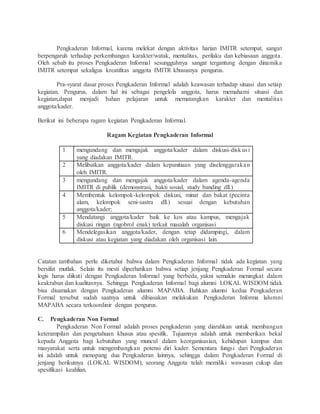 Pengkaderan Informal, karena melekat dengan aktivitas harian IMITR setempat, sangat
berpengaruh terhadap perkembangan karakter/watak, mentalitas, perilaku dan kebiasaan anggota.
Oleh sebab itu proses Pengkaderan Informal sesungguhnya sangat tergantung dengan dinamika
IMITR setempat sekaligus kreatifitas anggota IMITR khususnya pengurus.
Pra-syarat dasar proses Pengkaderan Informal adalah keawasan terhadap situasi dan setiap
kegiatan. Pengurus, dalam hal ini sebagai pengelola anggota, harus memahami situasi dan
kegiatan,dapat menjadi bahan pelajaran untuk mematangkan karakter dan mentalitas
anggota/kader.
Berikut ini beberapa ragam kegiatan Pengkaderan Informal.
Ragam Kegiatan Pengkaderan Informal
1 mengundang dan mengajak anggota/kader dalam diskusi-diskusi
yang diadakan IMITR.
2 Melibatkan anggota/kader dalam kepanitiaan yang diselenggarakan
oleh IMITR.
3 mengundang dan mengajak anggota/kader dalam agenda-agenda
IMITR di publik (demonstrasi, bakti sosial, study banding dll.)
4 Membentuk kelompok-kelompok diskusi, minat dan bakat (pecinta
alam, kelompok seni-sastra dll.) sesuai dengan kebutuhan
anggota/kader;
5 Mendatangi anggota/kader baik ke kos atau kampus, mengajak
diskusi ringan (ngobrol enak) terkait masalah organisasi
6 Mendelegasikan anggota/kader, dengan tetap didampingi, dalam
diskusi atau kegiatan yang diadakan oleh organisasi lain.
Catatan tambahan perlu diketahui bahwa dalam Pengkaderan Informal tidak ada kegiatan yang
bersifat mutlak. Selain itu mesti diperhatikan bahwa setiap jenjang Pengkaderan Formal secara
logis harus diikuti dengan Pengkaderan Informal yang berbeda, yakni semakin meningkat dalam
keakraban dan kualitasnya. Sehingga Pengkaderan Informal bagi alumni LOKAL WISDOM tidak
bisa disamakan dengan Pengkaderan alumni MAPABA. Bahkan alumni kedua Pengkaderan
Formal tersebut sudah saatnya untuk dibiasakan melakukan Pengkaderan Informa lalumni
MAPABA secara terkoordinir dengan pengurus.
C. Pengkaderan Non Formal
Pengkaderan Non Formal adalah proses pengkaderan yang diarahkan untuk membangun
keterampilan dan pengetahuan khusus atau spesifik. Tujuannya adalah untuk memberikan bekal
kepada Anggota bagi kebutuhan yang muncul dalam keorganisasian, kehidupan kampus dan
masyarakat serta untuk mengembangkan potensi diri kader. Sementara fungsi dari Pengkaderan
ini adalah untuk menopang dua Pengkaderan lainnya, sehingga dalam Pengkaderan Formal di
jenjang berikutnya (LOKAL WISDOM), seorang Anggota telah memiliki wawasan cukup dan
spesifikasi keahlian.
 