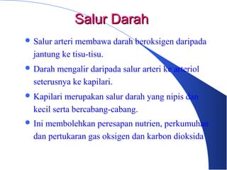  Salur arteri membawa darah beroksigen daripada
jantung ke tisu-tisu.
 Darah mengalir daripada salur arteri ke arteriol
seterusnya ke kapilari.
 Kapilari merupakan salur darah yang nipis dan
kecil serta bercabang-cabang.
 Ini membolehkan peresapan nutrien, perkumuhan
dan pertukaran gas oksigen dan karbon dioksida
Salur DarahSalur Darah
 