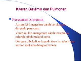Peredaran Sistemik
– Atrium kiri menerima darah beroksigen
daripada paru-paru.
– Ventrikel kiri mengepam darah tersebut ke
seluruh tubuh melalui aorta
– Oksigen dibekalkan kepada tisu-tisu tubuh dan
karbon dioksida diangkut keluar.
Kitaran Sistemik dan PulmonariKitaran Sistemik dan Pulmonari
 