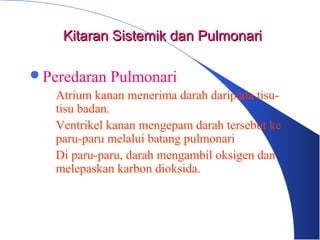 Peredaran Pulmonari
– Atrium kanan menerima darah daripada tisu-
tisu badan.
– Ventrikel kanan mengepam darah tersebut ke
paru-paru melalui batang pulmonari
– Di paru-paru, darah mengambil oksigen dan
melepaskan karbon dioksida.
Kitaran Sistemik dan PulmonariKitaran Sistemik dan Pulmonari
 