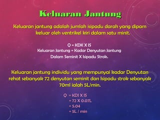 Keluaran JantungKeluaran Jantung
Q = KDK X IS
Keluaran Jantung = Kadar Denyutan Jantung
Dalam Seminit X Isipadu Strok.
Keluaran jantung individu yang mempunyai kadar DenyutanKeluaran jantung individu yang mempunyai kadar Denyutan
rehat sebanyak 72 denyutan seminit dan Isipadu strok sebanyakrehat sebanyak 72 denyutan seminit dan Isipadu strok sebanyak
70ml ialah 5L/min70ml ialah 5L/min..
Q = KDJ X ISQ = KDJ X IS
= 72 X 0.07L= 72 X 0.07L
= 5.04= 5.04
= 5L / min= 5L / min
Keluaran jantung adalah jumlah isipadu darah yang dipamKeluaran jantung adalah jumlah isipadu darah yang dipam
keluar oleh ventrikel kiri dalam satu minit.keluar oleh ventrikel kiri dalam satu minit.
 