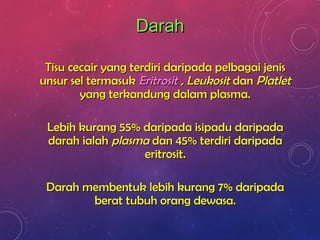 DarahDarah
Tisu cecair yang terdiri daripada pelbagai jenisTisu cecair yang terdiri daripada pelbagai jenis
unsur sel termasukunsur sel termasuk EritrositEritrosit ,, LeukositLeukosit dandan PlatletPlatlet
yang terkandung dalam plasma.yang terkandung dalam plasma.
Lebih kurang 55% daripada isipadu daripadaLebih kurang 55% daripada isipadu daripada
darah ialahdarah ialah plasmaplasma dan 45% terdiri daripadadan 45% terdiri daripada
eritrosit.eritrosit.
Darah membentuk lebih kurang 7% daripadaDarah membentuk lebih kurang 7% daripada
berat tubuh orang dewasa.berat tubuh orang dewasa.
 