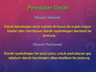 Peredaran DarahPeredaran Darah
Kitaran SistemikKitaran Sistemik
Darah beroksigen serta nutrien di bawa ke organ-organDarah beroksigen serta nutrien di bawa ke organ-organ
badan dan membawa darah nyahoksigen kembali kebadan dan membawa darah nyahoksigen kembali ke
jantung.jantung.
Kitaran PulmonariKitaran Pulmonari
Darah nyahoksigen ke paru-paru untuk pertukaran gasDarah nyahoksigen ke paru-paru untuk pertukaran gas
sebelum darah beroksigen dikembalikan ke jantung.sebelum darah beroksigen dikembalikan ke jantung.
 