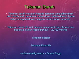 Tekanan DarahTekanan Darah
• Tekanan darah merujuk kepada tekanan yang dikenakanTekanan darah merujuk kepada tekanan yang dikenakan
oleh darah pada pembuluh arteri darah ketika darah di pamoleh darah pada pembuluh arteri darah ketika darah di pam
oleh jantung keseluruh anggota tubuh badan manusia.oleh jantung keseluruh anggota tubuh badan manusia.
• Tekanan darah di buat dengan mengambil dua ukuran danTekanan darah di buat dengan mengambil dua ukuran dan
biasanya diukur seperti berikut - 120 /80 mmHg.biasanya diukur seperti berikut - 120 /80 mmHg.
Tekanan Sistolik.Tekanan Sistolik.
Tekanan Diastolik.Tekanan Diastolik.
140/90 mmHg Keatas – Darah Tinggi140/90 mmHg Keatas – Darah Tinggi
 