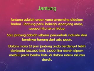 Jantung adalah organ yang terpenting didalam
badan . Jantung perlu bekerja sepanjang masa,
supaya kita terus hidup.
Saiz jantung adalah sebesar penumbuk individu dan
beratnya kurang dari satu paun.
Dalam masa 24 jam jantung anda berdenyut lebih
daripada 100,000 kali, 7,000 liter darah dipam
melalui jarak beribu batu di dalam sistem saluran
darah.
JantungJantung
 