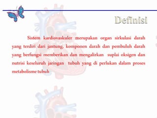 Sistem kardiovaskuler merupakan organ sirkulasi darah
yang terdiri dari jantung, komponen darah dan pembuluh darah
yang berfungsi memberikan dan mengalirkan suplai oksigen dan
nutrisi keseluruh jaringan tubuh yang di perlukan dalam proses
metabolismetubuh
 