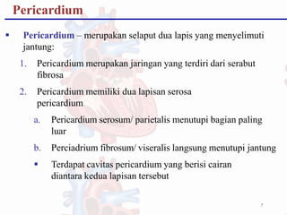 Pericardium
7
 Pericardium – merupakan selaput dua lapis yang menyelimuti
jantung:
1. Pericardium merupakan jaringan yang terdiri dari serabut
fibrosa
2. Pericardium memiliki dua lapisan serosa
pericardium
a. Pericardium serosum/ parietalis menutupi bagian paling
luar
b. Perciadrium fibrosum/ viseralis langsung menutupi jantung
 Terdapat cavitas pericardium yang berisi cairan
diantara kedua lapisan tersebut
 