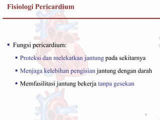 8
Fisiologi Pericardium
 Fungsi pericardium:
 Proteksi dan melekatkan jantung pada sekitarnya
 Menjaga kelebihan pengisian jantung dengan darah
 Memfasilitasi jantung bekerja tanpa gesekan
 