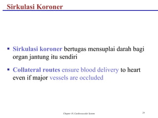 Chapter 18, Cardiovascular System 24
Sirkulasi Koroner
 Sirkulasi koroner bertugas mensuplai darah bagi
organ jantung itu sendiri
 Collateral routes ensure blood delivery to heart
even if major vessels are occluded
 