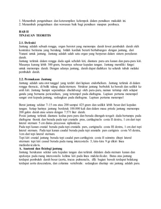 1. Menambah pengetahuan dan keterampilan kelompok dalam penulisan makalah ini.
2. Menambah pengetahuan dan wawasan baik bagi penulisan maupun pembaca.
BAB II
TINJAUAN TEORITIS
2.1. Defenisi
Jantung adalah sebuah rongga, organ berotot yang memompa darah lewat pembuluh darah oleh
kontraksi berirama yang berulang. Istilah kardiak berarti berhubungan dengan jantung, dari
Yunani untuk jantung. Jantung adalah salah satu organ yang berperan dalam sistem peredaran
darah.
Jantung terletak dalam rongga dada agak sebelah kiri, diantara paru-aru kanan dan paru-paru kiri.
Masanya kurang lebih 300 gram, besarnya sebesar kepalan tangan. Jantung memiliki fungsi
untuk memompa darah. Dengan adanya jantung, darah dapat dialirkan ke seluruh tubuh melalui
pembuluh darah.
2.2. Permukaan Jantung
Jantung adalah satu otot tunggal yang terdiri dari lapisan endothelium. Jantung terletak di dalam
rongga thoracic, di balik tulang dada/sternum. Struktur jantung berbelok ke bawah dan sedikit ke
arah kiri. Jantung hampir sepenuhnya diselubungi oleh paru-paru, namun tertutup oleh selaput
ganda yang bernama pericardium, yang tertempel pada diafragma. Lapisan pertama menempel
sangat erat kepada jantung, sedangkan pada diafragma. Lapisan pertama menempel
Berat jantung sekitar 7-15 ons atau 200 sampai 425 gram dan sedikit lebih besar dari kepalan
tangan. Setiap harinya jantung berdetak 100.000 kali dan dalam masa priode jantung memompa
200 galon darah atau setara dengan 7.571 liter darah.
Posisi jantung terletak diantara kedua paru paru dan berada ditengah-tengah dada bertumpu pada
diafragma thorak dan berada pada tepi cranialis pras, cartilaginalis costa II dextra, 1 cm dari tepi
lateral sternum 5 cm diatas processus xiphoideus.
Pada tepi kanan cranial berada pada tepi cranialis pars, cartiginalis costa III dextra, 1 cm dari tepi
lateral sternum. Pada tepi kanan caudal berada pada tepi aranialis pars cartiginis costa VI dextra,
1cm dari tepi lateral sternum.
Tepi kiri cranial jantung berada tepi caudal pars cartilaginis costa II ssimstra ditepi lateral
strernum tepi kiri causal berada pada ruang intercostalis 5, kira-kira 9 gr dikiri linea
mediodavicularis.
A. Anatomi dan fisiologi jantung
Jantung berukuran sekitar satu kepalan tangan dan terletak didalam dada sternum kanan dan
apeksnya pada ruang intercostalis kelima kiri pada linea midclavikular. Batas atas jantung
terdapat pembuluh darah besar (aorta, trucus pulmonalis, dll): bagian bawah terdapat belakang
terdapat aorta descendens, dan columna vertebralis: sedangkan disetiap sisi jantung adalah paru.
 