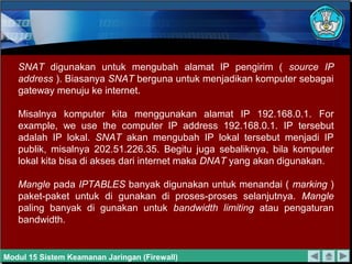 SNAT digunakan untuk mengubah alamat IP pengirim ( source IP
   address ). Biasanya SNAT berguna untuk menjadikan komputer sebagai
   gateway menuju ke internet.

   Misalnya komputer kita menggunakan alamat IP 192.168.0.1. For
   example, we use the computer IP address 192.168.0.1. IP tersebut
   adalah IP lokal. SNAT akan mengubah IP lokal tersebut menjadi IP
   publik, misalnya 202.51.226.35. Begitu juga sebaliknya, bila komputer
   lokal kita bisa di akses dari internet maka DNAT yang akan digunakan.

   Mangle pada IPTABLES banyak digunakan untuk menandai ( marking )
   paket-paket untuk di gunakan di proses-proses selanjutnya. Mangle
   paling banyak di gunakan untuk bandwidth limiting atau pengaturan
   bandwidth.


Modul 15 Sistem Keamanan Jaringan (Firewall)
 