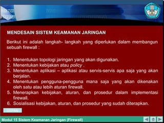 MENDESAIN SISTEM KEAMANAN JARINGAN

  Berikut ini adalah langkah- langkah yang diperlukan dalam membangun
  sebuah firewall :

  1. Menentukan topologi jaringan yang akan digunakan.
  2. Menentukan kebijakan atau policy .
  3. Menentukan aplikasi – aplikasi atau servis-servis apa saja yang akan
     berjalan.
  4. Menentukan pengguna-pengguna mana saja yang akan dikenakan
     oleh satu atau lebih aturan firewall.
  5. Menerapkan kebijakan, aturan, dan prosedur dalam implementasi
     firewall.
  6. Sosialisasi kebijakan, aturan, dan prosedur yang sudah diterapkan.
  DEPAN

Modul 15 Sistem Keamanan Jaringan (Firewall)
 