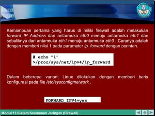 Kemampuan pertama yang harus di miliki firewall adalah melakukan
  forward IP Address dari antarmuka eth0 menuju antarmuka eth1 dan
  sebaliknya dari antarmuka eth1 menuju antarmuka eth0 . Caranya adalah
  dengan memberi nilai 1 pada parameter ip_forward dengan perintah.

                 # echo ”1”
                 >/proc/sys/net/ipv4/ip_forward


  Dalam beberapa variant Linux dilakukan dengan memberi baris
  konfigurasi pada file /etc/sysconfig/network .



                         FORWARD_IPV4=yes

Modul 15 Sistem Keamanan Jaringan (Firewall)
 